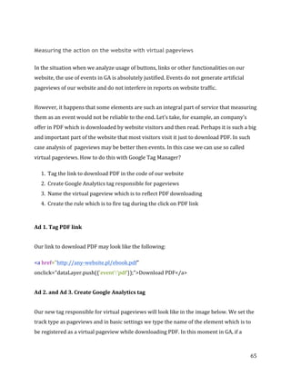  
	
  
	
  
65	
  
	
  
Measuring the action on the website with virtual pageviews
In	
  the	
  situation	
  when	
  we	
  analyze	
  usage	
  of	
  buttons,	
  links	
  or	
  other	
  functionalities	
  on	
  our	
  
website,	
  the	
  use	
  of	
  events	
  in	
  GA	
  is	
  absolutely	
  justified.	
  Events	
  do	
  not	
  generate	
  artificial	
  
pageviews	
  of	
  our	
  website	
  and	
  do	
  not	
  interfere	
  in	
  reports	
  on	
  website	
  traffic.	
  
However,	
  it	
  happens	
  that	
  some	
  elements	
  are	
  such	
  an	
  integral	
  part	
  of	
  service	
  that	
  measuring	
  
them	
  as	
  an	
  event	
  would	
  not	
  be	
  reliable	
  to	
  the	
  end.	
  Let’s	
  take,	
  for	
  example,	
  an	
  company’s	
  
offer	
  in	
  PDF	
  which	
  is	
  downloaded	
  by	
  website	
  visitors	
  and	
  then	
  read.	
  Perhaps	
  it	
  is	
  such	
  a	
  big	
  
and	
  important	
  part	
  of	
  the	
  website	
  that	
  most	
  visitors	
  visit	
  it	
  just	
  to	
  download	
  PDF.	
  In	
  such	
  
case	
  analysis	
  of	
  	
  pageviews	
  may	
  be	
  better	
  then	
  events.	
  In	
  this	
  case	
  we	
  can	
  use	
  so	
  called	
  
virtual	
  pageviews.	
  How	
  to	
  do	
  this	
  with	
  Google	
  Tag	
  Manager?	
  
1. Tag	
  the	
  link	
  to	
  download	
  PDF	
  in	
  the	
  code	
  of	
  our	
  website	
  
2. Create	
  Google	
  Analytics	
  tag	
  responsible	
  for	
  pageviews	
  
3. Name	
  the	
  virtual	
  pageview	
  which	
  is	
  to	
  reflect	
  PDF	
  downloading	
  
4. Create	
  the	
  rule	
  which	
  is	
  to	
  fire	
  tag	
  during	
  the	
  click	
  on	
  PDF	
  link	
  
	
  
Ad	
  1.	
  Tag	
  PDF	
  link	
  	
  
Our	
  link	
  to	
  download	
  PDF	
  may	
  look	
  like	
  the	
  following:	
  
<a	
  href="http://any-­‐website.pl/ebook.pdf"	
  
onclick="dataLayer.push({'event':'pdf'});">Download	
  PDF</a>	
  
Ad	
  2.	
  and	
  Ad	
  3.	
  Create	
  Google	
  Analytics	
  tag	
  
Our	
  new	
  tag	
  responsible	
  for	
  virtual	
  pageviews	
  will	
  look	
  like	
  in	
  the	
  image	
  below.	
  We	
  set	
  the	
  
track	
  type	
  as	
  pageviews	
  and	
  in	
  basic	
  settings	
  we	
  type	
  the	
  name	
  of	
  the	
  element	
  which	
  is	
  to	
  
be	
  registered	
  as	
  a	
  virtual	
  pageview	
  while	
  downloading	
  PDF.	
  In	
  this	
  moment	
  in	
  GA,	
  if	
  a	
  
 