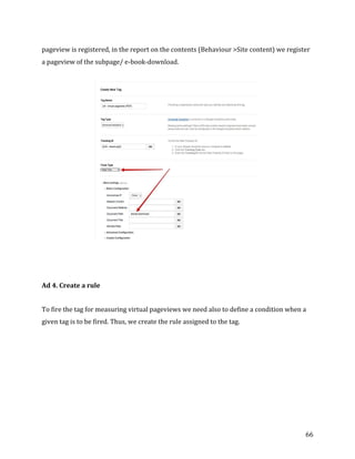  
	
  
	
  
66	
  
pageview	
  is	
  registered,	
  in	
  the	
  report	
  on	
  the	
  contents	
  (Behaviour	
  >Site	
  content)	
  we	
  register	
  
a	
  pageview	
  of	
  the	
  subpage/	
  e-­‐book-­‐download.	
  
	
  
	
  
Ad	
  4.	
  Create	
  a	
  rule	
  
To	
  fire	
  the	
  tag	
  for	
  measuring	
  virtual	
  pageviews	
  we	
  need	
  also	
  to	
  define	
  a	
  condition	
  when	
  a	
  
given	
  tag	
  is	
  to	
  be	
  fired.	
  Thus,	
  we	
  create	
  the	
  rule	
  assigned	
  to	
  the	
  tag.	
  
	
  
 