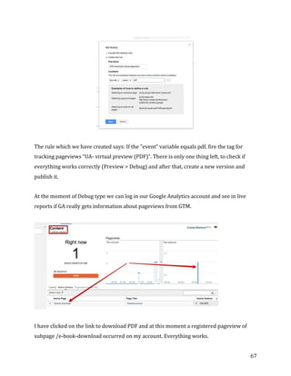  
	
  
	
  
67	
  
	
  
The	
  rule	
  which	
  we	
  have	
  created	
  says:	
  If	
  the	
  "event”	
  variable	
  equals	
  pdf,	
  fire	
  the	
  tag	
  for	
  
tracking	
  pageviews	
  “UA-­‐	
  virtual	
  preview	
  (PDF)”.	
  There	
  is	
  only	
  one	
  thing	
  left,	
  to	
  check	
  if	
  
everything	
  works	
  correctly	
  (Preview	
  >	
  Debug)	
  and	
  after	
  that,	
  create	
  a	
  new	
  version	
  and	
  
publish	
  it.	
  
At	
  the	
  moment	
  of	
  Debug	
  type	
  we	
  can	
  log	
  in	
  our	
  Google	
  Analytics	
  account	
  and	
  see	
  in	
  live	
  
reports	
  if	
  GA	
  really	
  gets	
  information	
  about	
  pageviews	
  from	
  GTM.	
  
	
  
I	
  have	
  clicked	
  on	
  the	
  link	
  to	
  download	
  PDF	
  and	
  at	
  this	
  moment	
  a	
  registered	
  pageview	
  of	
  
subpage	
  /e-­‐book-­‐download	
  occurred	
  on	
  my	
  account.	
  Everything	
  works.	
  
 