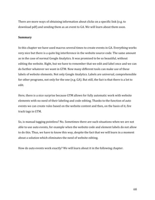  
	
  
	
  
68	
  
There	
  are	
  more	
  ways	
  of	
  obtaining	
  information	
  about	
  clicks	
  on	
  a	
  specific	
  link	
  (e.g.	
  to	
  
download	
  pdf)	
  and	
  sending	
  them	
  as	
  an	
  event	
  to	
  GA.	
  We	
  will	
  learn	
  about	
  them	
  soon.	
  
Summary	
  	
  
In	
  this	
  chapter	
  we	
  have	
  used	
  macros	
  several	
  times	
  to	
  create	
  events	
  in	
  GA.	
  Everything	
  works	
  
very	
  nice	
  but	
  there	
  is	
  a	
  quite	
  big	
  interference	
  in	
  the	
  website	
  source	
  code.	
  The	
  same	
  amount	
  
as	
  in	
  the	
  case	
  of	
  normal	
  Google	
  Analytics.	
  It	
  was	
  promised	
  to	
  be	
  so	
  beautiful,	
  without	
  
editing	
  the	
  website.	
  Right,	
  but	
  we	
  have	
  to	
  remember	
  that	
  we	
  edit	
  and	
  label	
  once	
  and	
  we	
  can	
  
do	
  further	
  whatever	
  we	
  want	
  in	
  GTM.	
  Now	
  many	
  different	
  tools	
  can	
  make	
  use	
  of	
  these	
  
labels	
  of	
  website	
  elements.	
  Not	
  only	
  Google	
  Analytics.	
  Labels	
  are	
  universal,	
  comprehensible	
  
for	
  other	
  programs,	
  not	
  only	
  for	
  the	
  one	
  (e.g.	
  GA).	
  But	
  still,	
  the	
  fact	
  is	
  that	
  there	
  is	
  a	
  lot	
  to	
  
edit.	
  	
  
Here,	
  there	
  is	
  a	
  nice	
  surprise	
  because	
  GTM	
  allows	
  for	
  fully	
  automatic	
  work	
  with	
  website	
  
elements	
  with	
  no	
  need	
  of	
  their	
  labeling	
  and	
  code	
  editing.	
  Thanks	
  to	
  the	
  function	
  of	
  auto	
  
events	
  we	
  can	
  create	
  rules	
  based	
  on	
  the	
  website	
  content	
  and	
  then,	
  on	
  the	
  basis	
  of	
  it,	
  fire	
  
track	
  tags	
  in	
  GTM.	
  
So,	
  is	
  manual	
  tagging	
  pointless?	
  No.	
  Sometimes	
  there	
  are	
  such	
  situations	
  when	
  we	
  are	
  not	
  
able	
  to	
  use	
  auto	
  events,	
  for	
  example	
  when	
  the	
  website	
  code	
  and	
  element	
  labels	
  do	
  not	
  allow	
  
to	
  do	
  this.	
  Thus,	
  we	
  have	
  to	
  know	
  this	
  way,	
  despite	
  the	
  fact	
  that	
  we	
  will	
  learn	
  in	
  a	
  moment	
  
about	
  a	
  solution	
  which	
  eliminates	
  the	
  need	
  of	
  website	
  editing.	
  	
  
How	
  do	
  auto	
  events	
  work	
  exactly?	
  We	
  will	
  learn	
  about	
  it	
  in	
  the	
  following	
  chapter.	
  
	
  
	
  
 