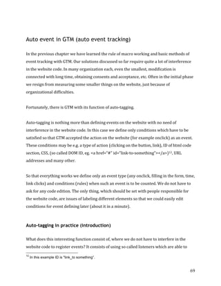  
	
  
	
  
69	
  
Auto event in GTM (auto event tracking)
	
  
In	
  the	
  previous	
  chapter	
  we	
  have	
  learned	
  the	
  rule	
  of	
  macro	
  working	
  and	
  basic	
  methods	
  of	
  
event	
  tracking	
  with	
  GTM.	
  Our	
  solutions	
  discussed	
  so	
  far	
  require	
  quite	
  a	
  lot	
  of	
  interference	
  
in	
  the	
  website	
  code.	
  In	
  many	
  organization	
  each,	
  even	
  the	
  smallest,	
  modification	
  is	
  
connected	
  with	
  long	
  time,	
  obtaining	
  consents	
  and	
  acceptance,	
  etc.	
  Often	
  in	
  the	
  initial	
  phase	
  
we	
  resign	
  from	
  measuring	
  some	
  smaller	
  things	
  on	
  the	
  website,	
  just	
  because	
  of	
  
organizational	
  difficulties.	
  	
  
	
  
Fortunately,	
  there	
  is	
  GTM	
  with	
  its	
  function	
  of	
  auto-­‐tagging.	
  
	
  
Auto-­‐tagging	
  is	
  nothing	
  more	
  than	
  defining	
  events	
  on	
  the	
  website	
  with	
  no	
  need	
  of	
  
interference	
  in	
  the	
  website	
  code.	
  In	
  this	
  case	
  we	
  define	
  only	
  conditions	
  which	
  have	
  to	
  be	
  
satisfied	
  so	
  that	
  GTM	
  accepted	
  the	
  action	
  on	
  the	
  website	
  (for	
  example	
  onclick)	
  as	
  an	
  event.	
  
These	
  conditions	
  may	
  be	
  e.g.	
  a	
  type	
  of	
  action	
  (clicking	
  on	
  the	
  button,	
  link),	
  ID	
  of	
  html	
  code	
  
section,	
  CSS,	
  (so	
  called	
  DOM	
  ID,	
  eg.	
  <a	
  href=”#"	
  id=”link-­‐to-­‐something”></a>)12,	
  URL	
  
addresses	
  and	
  many	
  other.	
  
	
  
So	
  that	
  everything	
  works	
  we	
  define	
  only	
  an	
  event	
  type	
  (any	
  onclick,	
  filling	
  in	
  the	
  form,	
  time,	
  
link	
  clicks)	
  and	
  conditions	
  (rules)	
  when	
  such	
  an	
  event	
  is	
  to	
  be	
  counted.	
  We	
  do	
  not	
  have	
  to	
  
ask	
  for	
  any	
  code	
  edition.	
  The	
  only	
  thing,	
  which	
  should	
  be	
  set	
  with	
  people	
  responsible	
  for	
  
the	
  website	
  code,	
  are	
  issues	
  of	
  labeling	
  different	
  elements	
  so	
  that	
  we	
  could	
  easily	
  edit	
  
conditions	
  for	
  event	
  defining	
  later	
  (about	
  it	
  in	
  a	
  minute).	
  
	
  
Auto-tagging in practice (introduction)
	
  
What	
  does	
  this	
  interesting	
  function	
  consist	
  of,	
  where	
  we	
  do	
  not	
  have	
  to	
  interfere	
  in	
  the	
  
website	
  code	
  to	
  register	
  events?	
  It	
  consists	
  of	
  using	
  so	
  called	
  listeners	
  which	
  are	
  able	
  to	
  
	
  	
  	
  	
  	
  	
  	
  	
  	
  	
  	
  	
  	
  	
  	
  	
  	
  	
  	
  	
  	
  	
  	
  	
  	
  	
  	
  	
  	
  	
  	
  	
  	
  	
  	
  	
  	
  	
  	
  	
  	
  	
  	
  	
  	
  	
  	
  	
  	
  	
  	
  	
  	
  	
  	
  	
  
12
In this example ID is "link_to something”.
 