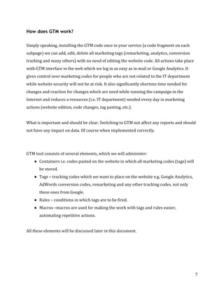  
	
  
	
  
7	
  
How does GTM work?
	
  
Simply	
  speaking,	
  installing	
  the	
  GTM	
  code	
  once	
  in	
  your	
  service	
  (a	
  code	
  fragment	
  on	
  each	
  
subpage)	
  we	
  can	
  add,	
  edit,	
  delete	
  all	
  marketing	
  tags	
  (remarketing,	
  analytics,	
  conversion	
  
tracking	
  and	
  many	
  others)	
  with	
  no	
  need	
  of	
  editing	
  the	
  website	
  code.	
  All	
  actions	
  take	
  place	
  
with	
  GTM	
  interface	
  in	
  the	
  web	
  which	
  we	
  log	
  in	
  as	
  easy	
  as	
  in	
  mail	
  or	
  Google	
  Analytics.	
  It	
  
gives	
  control	
  over	
  marketing	
  codes	
  for	
  people	
  who	
  are	
  not	
  related	
  to	
  the	
  IT	
  department	
  
while	
  website	
  security	
  will	
  not	
  be	
  at	
  risk.	
  It	
  also	
  significantly	
  shortens	
  time	
  needed	
  for	
  
changes	
  and	
  reaction	
  for	
  changes	
  which	
  are	
  need	
  while	
  running	
  the	
  campaign	
  in	
  the	
  
Internet	
  and	
  reduces	
  a	
  resources	
  (i.e.	
  IT	
  department)	
  needed	
  every	
  day	
  in	
  marketing	
  
actions	
  (website	
  edition,	
  code	
  changes,	
  tag	
  pasting,	
  etc.).	
  	
  
	
  
What	
  is	
  important	
  and	
  should	
  be	
  clear.	
  Switching	
  to	
  GTM	
  not	
  affect	
  any	
  reports	
  and	
  should	
  
not	
  have	
  any	
  impact	
  on	
  data.	
  Of	
  course	
  when	
  implemented	
  correctly.	
  	
  
	
  
	
  
GTM	
  tool	
  consists	
  of	
  several	
  elements,	
  which	
  we	
  will	
  administer:	
  
● Containers	
  i.e.	
  codes	
  pasted	
  on	
  the	
  website	
  in	
  which	
  all	
  marketing	
  codes	
  (tags)	
  will	
  
be	
  stored.	
  	
  
● Tags	
  –	
  tracking	
  codes	
  which	
  we	
  want	
  to	
  place	
  on	
  the	
  website	
  e.g.	
  Google	
  Analytics,	
  
AdWords	
  conversion	
  codes,	
  remarketing	
  and	
  any	
  other	
  tracking	
  codes,	
  not	
  only	
  
these	
  ones	
  from	
  Google.	
  	
  
● Rules	
  –	
  conditions	
  in	
  which	
  tags	
  are	
  to	
  be	
  fired.	
  	
  
● Macros	
  –macros	
  are	
  used	
  for	
  making	
  the	
  work	
  with	
  tags	
  and	
  rules	
  easier,	
  
automating	
  repetitive	
  actions.	
  	
  
	
  
All	
  these	
  elements	
  will	
  be	
  discussed	
  later	
  in	
  this	
  document.	
  
	
  
	
  
 