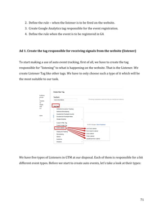  
	
  
	
  
71	
  
2. Define	
  the	
  rule	
  –	
  when	
  the	
  listener	
  is	
  to	
  be	
  fired	
  on	
  the	
  website.	
  
3. Create	
  Google	
  Analytics	
  tag	
  responsible	
  for	
  the	
  event	
  registration.	
  
4. Define	
  the	
  rule	
  when	
  the	
  event	
  is	
  to	
  be	
  registered	
  in	
  GA	
  
	
  
	
  
Ad	
  1.	
  Create	
  the	
  tag	
  responsible	
  for	
  receiving	
  signals	
  from	
  the	
  website	
  (listener)	
  
	
  
To	
  start	
  making	
  a	
  use	
  of	
  auto	
  event	
  tracking,	
  first	
  of	
  all,	
  we	
  have	
  to	
  create	
  the	
  tag	
  
responsible	
  for	
  "listening"	
  to	
  what	
  is	
  happening	
  on	
  the	
  website.	
  That	
  is	
  the	
  Listener.	
  We	
  
create	
  Listener	
  Tag	
  like	
  other	
  tags.	
  We	
  have	
  to	
  only	
  choose	
  such	
  a	
  type	
  of	
  it	
  which	
  will	
  be	
  
the	
  most	
  suitable	
  to	
  our	
  task.	
  
	
  
	
  
	
  
We	
  have	
  five	
  types	
  of	
  Listeners	
  in	
  GTM	
  at	
  our	
  disposal.	
  Each	
  of	
  them	
  is	
  responsible	
  for	
  a	
  bit	
  
different	
  event	
  types.	
  Before	
  we	
  start	
  to	
  create	
  auto	
  events,	
  let's	
  take	
  a	
  look	
  at	
  their	
  types:	
  
	
  
	
  
	
  
	
  
 