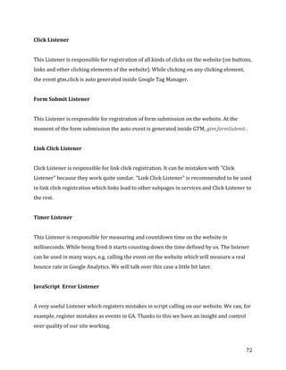  
	
  
	
  
72	
  
Click	
  Listener	
  	
  
	
  
This	
  Listener	
  is	
  responsible	
  for	
  registration	
  of	
  all	
  kinds	
  of	
  clicks	
  on	
  the	
  website	
  (on	
  buttons,	
  
links	
  and	
  other	
  clicking	
  elements	
  of	
  the	
  website).	
  While	
  clicking	
  on	
  any	
  clicking	
  element,	
  
the	
  event	
  gtm.click	
  is	
  auto	
  generated	
  inside	
  Google	
  Tag	
  Manager.	
  
	
  
Form	
  Submit	
  Listener	
  	
  
	
  
This	
  Listener	
  is	
  responsible	
  for	
  registration	
  of	
  form	
  submission	
  on	
  the	
  website.	
  At	
  the	
  
moment	
  of	
  the	
  form	
  submission	
  the	
  auto	
  event	
  is	
  generated	
  inside	
  GTM,	
  gtm.formSubmit	
  .	
  
	
  
Link	
  Click	
  Listener	
  	
  
	
  
Click	
  Listener	
  is	
  responsible	
  for	
  link	
  click	
  registration.	
  It	
  can	
  be	
  mistaken	
  with	
  "Click	
  
Listener"	
  because	
  they	
  work	
  quite	
  similar.	
  "Link	
  Click	
  Listener"	
  is	
  recommended	
  to	
  be	
  used	
  
in	
  link	
  click	
  registration	
  which	
  links	
  lead	
  to	
  other	
  subpages	
  in	
  services	
  and	
  Click	
  Listener	
  to	
  
the	
  rest.	
  
	
  	
  
Timer	
  Listener	
  	
  
	
  
This	
  Listener	
  is	
  responsible	
  for	
  measuring	
  and	
  countdown	
  time	
  on	
  the	
  website	
  in	
  
milliseconds.	
  While	
  being	
  fired	
  it	
  starts	
  counting	
  down	
  the	
  time	
  defined	
  by	
  us.	
  The	
  listener	
  
can	
  be	
  used	
  in	
  many	
  ways,	
  e.g.	
  calling	
  the	
  event	
  on	
  the	
  website	
  which	
  will	
  measure	
  a	
  real	
  
bounce	
  rate	
  in	
  Google	
  Analytics.	
  We	
  will	
  talk	
  over	
  this	
  case	
  a	
  little	
  bit	
  later.	
  
	
  
JavaScript	
  	
  Error	
  Listener	
  
	
  
A	
  very	
  useful	
  Listener	
  which	
  registers	
  mistakes	
  in	
  script	
  calling	
  on	
  our	
  website.	
  We	
  can,	
  for	
  
example,	
  register	
  mistakes	
  as	
  events	
  in	
  GA.	
  Thanks	
  to	
  this	
  we	
  have	
  an	
  insight	
  and	
  control	
  
over	
  quality	
  of	
  our	
  site	
  working.	
  	
  
 