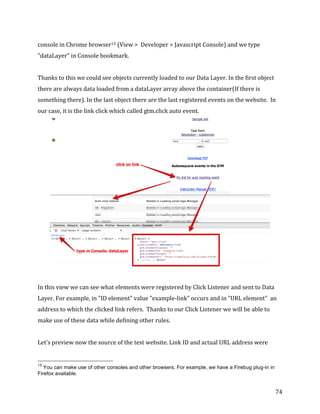  
	
  
	
  
74	
  
console	
  in	
  Chrome	
  browser13	
  (View	
  >	
  	
  Developer	
  >	
  Javascript	
  Console)	
  and	
  we	
  type	
  
"dataLayer"	
  in	
  Console	
  bookmark.	
  
	
  
Thanks	
  to	
  this	
  we	
  could	
  see	
  objects	
  currently	
  loaded	
  to	
  our	
  Data	
  Layer.	
  In	
  the	
  first	
  object	
  
there	
  are	
  always	
  data	
  loaded	
  from	
  a	
  dataLayer	
  array	
  above	
  the	
  container(If	
  there	
  is	
  
something	
  there).	
  In	
  the	
  last	
  object	
  there	
  are	
  the	
  last	
  registered	
  events	
  on	
  the	
  website.	
  	
  In	
  
our	
  case,	
  it	
  is	
  the	
  link	
  click	
  which	
  called	
  gtm.click	
  auto	
  event.	
  
	
  
	
  
In	
  this	
  view	
  we	
  can	
  see	
  what	
  elements	
  were	
  registered	
  by	
  Click	
  Listener	
  and	
  sent	
  to	
  Data	
  
Layer.	
  For	
  example,	
  in	
  "ID	
  element"	
  value	
  "example-­‐link"	
  occurs	
  and	
  in	
  "URL	
  element"	
  	
  an	
  
address	
  to	
  which	
  the	
  clicked	
  link	
  refers.	
  	
  Thanks	
  to	
  our	
  Click	
  Listener	
  we	
  will	
  be	
  able	
  to	
  
make	
  use	
  of	
  these	
  data	
  while	
  defining	
  other	
  rules.	
  
	
  
Let's	
  preview	
  now	
  the	
  source	
  of	
  the	
  test	
  website.	
  Link	
  ID	
  and	
  actual	
  URL	
  address	
  were	
  
	
  	
  	
  	
  	
  	
  	
  	
  	
  	
  	
  	
  	
  	
  	
  	
  	
  	
  	
  	
  	
  	
  	
  	
  	
  	
  	
  	
  	
  	
  	
  	
  	
  	
  	
  	
  	
  	
  	
  	
  	
  	
  	
  	
  	
  	
  	
  	
  	
  	
  	
  	
  	
  	
  	
  	
  
13
You can make use of other consoles and other browsers. For example, we have a Firebug plug-in in
Firefox available.
 