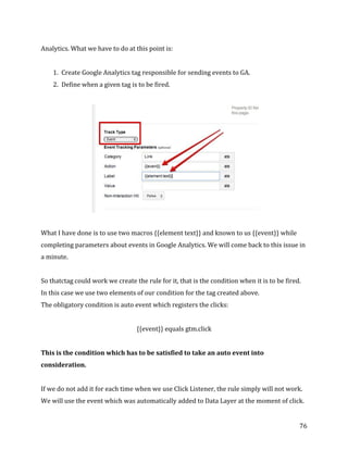  
	
  
	
  
76	
  
Analytics.	
  What	
  we	
  have	
  to	
  do	
  at	
  this	
  point	
  is:	
  
	
  
1. Create	
  Google	
  Analytics	
  tag	
  responsible	
  for	
  sending	
  events	
  to	
  GA.	
  
2. Define	
  when	
  a	
  given	
  tag	
  is	
  to	
  be	
  fired.	
  
	
  
	
  
	
  
What	
  I	
  have	
  done	
  is	
  to	
  use	
  two	
  macros	
  {{element	
  text}}	
  and	
  known	
  to	
  us	
  {{event}}	
  while	
  
completing	
  parameters	
  about	
  events	
  in	
  Google	
  Analytics.	
  We	
  will	
  come	
  back	
  to	
  this	
  issue	
  in	
  
a	
  minute.	
  
	
  
So	
  thatctag	
  could	
  work	
  we	
  create	
  the	
  rule	
  for	
  it,	
  that	
  is	
  the	
  condition	
  when	
  it	
  is	
  to	
  be	
  fired.	
  
In	
  this	
  case	
  we	
  use	
  two	
  elements	
  of	
  our	
  condition	
  for	
  the	
  tag	
  created	
  above.	
  
The	
  obligatory	
  condition	
  is	
  auto	
  event	
  which	
  registers	
  the	
  clicks:	
  
	
   	
   	
   	
   	
  
{{event}}	
  equals	
  gtm.click	
  
	
  
This	
  is	
  the	
  condition	
  which	
  has	
  to	
  be	
  satisfied	
  to	
  take	
  an	
  auto	
  event	
  into	
  
consideration.	
  	
  
	
  
If	
  we	
  do	
  not	
  add	
  it	
  for	
  each	
  time	
  when	
  we	
  use	
  Click	
  Listener,	
  the	
  rule	
  simply	
  will	
  not	
  work.	
  
We	
  will	
  use	
  the	
  event	
  which	
  was	
  automatically	
  added	
  to	
  Data	
  Layer	
  at	
  the	
  moment	
  of	
  click.	
  
 