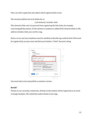  
	
  
	
  
77	
  
Thus,	
  we	
  refer	
  to	
  gtm.click	
  auto	
  object	
  which	
  registered	
  this	
  event.	
  
	
  
The	
  second	
  condition	
  has	
  to	
  be	
  define	
  by	
  us:	
  
{{url	
  element}}	
  includes	
  .html	
  
This	
  element	
  of	
  the	
  rule	
  is	
  to	
  prevent	
  from	
  registering	
  the	
  link	
  clicks,	
  for	
  example,	
  
concerning	
  pdf	
  documents.	
  In	
  this	
  element	
  a	
  condition	
  is	
  added	
  if	
  the	
  element	
  which	
  is	
  URL	
  
address	
  includes	
  .html,	
  you	
  can	
  fire	
  a	
  tag.	
  
	
  
Hence,	
  in	
  our	
  case	
  two	
  conditions	
  must	
  be	
  satisfied	
  so	
  that	
  the	
  tag	
  could	
  be	
  fired.	
  Click	
  must	
  
be	
  registered	
  by	
  an	
  auto	
  event	
  and	
  link	
  must	
  include	
  a	
  ".html"	
  character	
  string.	
  
	
  
	
  
You	
  need	
  only	
  to	
  test	
  and	
  publish	
  a	
  container	
  version.	
  
	
  
Result?	
  
Thanks	
  to	
  our	
  currently	
  created	
  rule,	
  all	
  links	
  on	
  the	
  website	
  will	
  be	
  registered	
  as	
  an	
  event	
  
in	
  Google	
  Analytics.	
  We	
  settled	
  the	
  matter	
  thanks	
  to	
  two	
  tags.	
  
	
  
 
