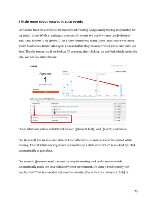  
	
  
	
  
78	
  
A little more about macros in auto events
Let's	
  come	
  back	
  for	
  a	
  while	
  to	
  the	
  moment	
  of	
  creating	
  Google	
  Analytics	
  tag	
  responsible	
  for	
  
tag	
  registration.	
  While	
  creating	
  parameters	
  for	
  events	
  we	
  used	
  two	
  macros:	
  {{element	
  
text}}	
  and	
  known	
  to	
  us	
  {{event}}.	
  As	
  I	
  have	
  mentioned,	
  many	
  times	
  ,	
  macros	
  are	
  variables	
  
which	
  load	
  values	
  from	
  Data	
  Layer.	
  Thanks	
  to	
  this	
  they	
  make	
  our	
  work	
  easier	
  and	
  save	
  our	
  
time.	
  Thanks	
  to	
  macros,	
  if	
  we	
  look	
  at	
  GA	
  account,	
  after	
  clicking	
  	
  on	
  any	
  link	
  which	
  meets	
  the	
  
rule,	
  we	
  will	
  see	
  labels	
  below.	
  
	
  
	
  
These	
  labels	
  are	
  values	
  substituted	
  for	
  our	
  {{element	
  text}}	
  and	
  {{event}}	
  variables.	
  	
  
	
  
The	
  {{event}}	
  macro	
  assumed	
  gtm.click	
  variable	
  because	
  such	
  an	
  event	
  happened	
  while	
  
clicking.	
  The	
  Click	
  listener	
  registered	
  automatically	
  a	
  click	
  event	
  which	
  is	
  marked	
  by	
  GTM	
  
automatically	
  as	
  gtm.click.	
  
	
  
The	
  second,	
  {{element	
  text}},	
  macro	
  i	
  a	
  very	
  interesting	
  and	
  useful	
  macro	
  which	
  
automatically	
  reads	
  the	
  text	
  included	
  within	
  the	
  element.	
  De	
  facto	
  it	
  reads	
  simply	
  the	
  
"anchor	
  text"	
  that	
  is	
  viewable	
  texts	
  on	
  the	
  website	
  after	
  which	
  the	
  reference	
  (link)	
  is.	
  
	
  
 