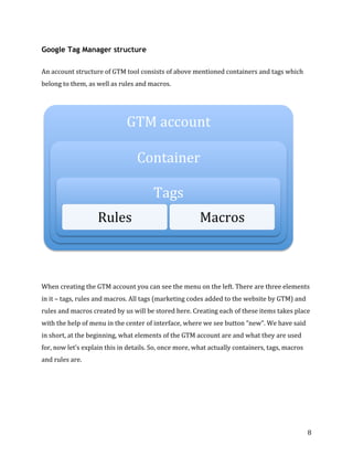  
	
  
	
  
8	
  
Google Tag Manager structure
	
  	
  
An	
  account	
  structure	
  of	
  GTM	
  tool	
  consists	
  of	
  above	
  mentioned	
  containers	
  and	
  tags	
  which	
  
belong	
  to	
  them,	
  as	
  well	
  as	
  rules	
  and	
  macros.	
  	
  
	
  
	
  
	
  
	
  
When	
  creating	
  the	
  GTM	
  account	
  you	
  can	
  see	
  the	
  menu	
  on	
  the	
  left.	
  There	
  are	
  three	
  elements	
  
in	
  it	
  –	
  tags,	
  rules	
  and	
  macros.	
  All	
  tags	
  (marketing	
  codes	
  added	
  to	
  the	
  website	
  by	
  GTM)	
  and	
  
rules	
  and	
  macros	
  created	
  by	
  us	
  will	
  be	
  stored	
  here.	
  Creating	
  each	
  of	
  these	
  items	
  takes	
  place	
  
with	
  the	
  help	
  of	
  menu	
  in	
  the	
  center	
  of	
  interface,	
  where	
  we	
  see	
  button	
  “new”.	
  We	
  have	
  said	
  
in	
  short,	
  at	
  the	
  beginning,	
  what	
  elements	
  of	
  the	
  GTM	
  account	
  are	
  and	
  what	
  they	
  are	
  used	
  
for,	
  now	
  let’s	
  explain	
  this	
  in	
  details.	
  So,	
  once	
  more,	
  what	
  actually	
  containers,	
  tags,	
  macros	
  
and	
  rules	
  are.	
  
	
  
GTM	
  account	
  
Container	
  
Tags	
  
Rules	
   Macros	
  
 