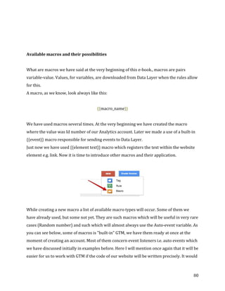  
	
  
	
  
80	
  
	
  
	
  
Available	
  macros	
  and	
  their	
  possibilities	
  
	
  
What	
  are	
  macros	
  we	
  have	
  said	
  at	
  the	
  very	
  beginning	
  of	
  this	
  e-­‐book.,	
  macros	
  are	
  pairs	
  
variable-­‐value.	
  Values,	
  for	
  variables,	
  are	
  downloaded	
  from	
  Data	
  Layer	
  when	
  the	
  rules	
  allow	
  
for	
  this.	
  
A	
  macro,	
  as	
  we	
  know,	
  look	
  always	
  like	
  this:	
  	
  
	
  
{{macro_name}}	
  
	
  
We	
  have	
  used	
  macros	
  several	
  times.	
  At	
  the	
  very	
  beginning	
  we	
  have	
  created	
  the	
  macro	
  
where	
  the	
  value	
  was	
  Id	
  number	
  of	
  our	
  Analytics	
  account.	
  Later	
  we	
  made	
  a	
  use	
  of	
  a	
  built-­‐in	
  
{{event}}	
  macro	
  responsible	
  for	
  sending	
  events	
  to	
  Data	
  Layer.	
  	
  
Just	
  now	
  we	
  have	
  used	
  {{element	
  text}}	
  macro	
  which	
  registers	
  the	
  text	
  within	
  the	
  website	
  
element	
  e.g.	
  link.	
  Now	
  it	
  is	
  time	
  to	
  introduce	
  other	
  macros	
  and	
  their	
  application.	
  
	
  
	
  
	
  	
  
While	
  creating	
  a	
  new	
  macro	
  a	
  list	
  of	
  available	
  macro	
  types	
  will	
  occur.	
  Some	
  of	
  them	
  we	
  
have	
  already	
  used,	
  but	
  some	
  not	
  yet.	
  They	
  are	
  such	
  macros	
  which	
  will	
  be	
  useful	
  in	
  very	
  rare	
  
cases	
  (Random	
  number)	
  and	
  such	
  which	
  will	
  almost	
  always	
  use	
  the	
  Auto-­‐event	
  variable.	
  As	
  
you	
  can	
  see	
  below,	
  some	
  of	
  macros	
  is	
  "built-­‐in"	
  GTM,	
  we	
  have	
  them	
  ready	
  at	
  once	
  at	
  the	
  
moment	
  of	
  creating	
  an	
  account.	
  Most	
  of	
  them	
  concern	
  event	
  listeners	
  i.e.	
  auto	
  events	
  which	
  
we	
  have	
  discussed	
  initially	
  in	
  examples	
  before.	
  Here	
  I	
  will	
  mention	
  once	
  again	
  that	
  it	
  will	
  be	
  
easier	
  for	
  us	
  to	
  work	
  with	
  GTM	
  if	
  the	
  code	
  of	
  our	
  website	
  will	
  be	
  written	
  precisely.	
  It	
  would	
  
 