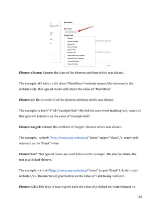  
	
  
	
  
82	
  
	
  
Element	
  classes:	
  Returns	
  the	
  class	
  of	
  the	
  element	
  attribute	
  which	
  was	
  clicked.	
  
The	
  example:	
  We	
  have	
  a	
  <div	
  class="MainMenu">website	
  menu</div>element	
  in	
  the	
  
website	
  code,	
  this	
  type	
  of	
  macro	
  will	
  return	
  the	
  value	
  of	
  "MainMenu"	
  
Element	
  ID:	
  Returns	
  the	
  ID	
  of	
  the	
  element	
  attribute	
  which	
  was	
  clicked.	
  
The	
  example:<a	
  href="#"	
  id="example-­‐link">My	
  link	
  for	
  auto	
  event	
  tracking</s>,	
  macro	
  of	
  
this	
  type	
  will	
  return	
  to	
  us	
  the	
  value	
  of	
  "example-­‐link".	
  
Element	
  target:	
  Returns	
  the	
  attribute	
  of	
  "target"	
  element	
  which	
  was	
  clicked.	
  
The	
  example:	
  	
  <a	
  href=”http://www.any-­‐website.pl”	
  home”	
  target=”blank”/>,	
  macro	
  will	
  
return	
  to	
  us	
  the	
  "blank"	
  value	
  
Element	
  text:	
  This	
  type	
  of	
  macro	
  we	
  used	
  before	
  in	
  the	
  example.	
  The	
  macro	
  returns	
  the	
  
text	
  in	
  a	
  clicked	
  element.	
  
The	
  example:	
  <a	
  href=”http://www.any-­‐website.pl”	
  home”	
  target=”blank”/>Link	
  to	
  any-­‐
website</a>.	
  The	
  macro	
  will	
  give	
  back	
  to	
  us	
  the	
  value	
  of	
  "Link	
  to	
  any-­‐website".	
  
Element	
  URL:	
  This	
  type	
  of	
  macro	
  gives	
  back	
  the	
  value	
  of	
  a	
  clicked	
  attribute	
  element	
  <a	
  
 