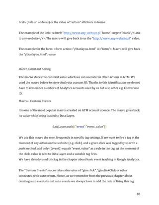  
	
  
	
  
83	
  
href>	
  (link	
  url	
  address)	
  or	
  the	
  value	
  of	
  "action"	
  attribute	
  in	
  forms.	
  	
  
The	
  example	
  of	
  the	
  link:	
  <a	
  href=”http://www.any-­‐website.pl”	
  home”	
  target=”blank”/>Link	
  
to	
  any-­‐website</a>.	
  The	
  macro	
  will	
  give	
  back	
  to	
  us	
  the	
  “http://www.any-­‐website.pl”	
  value.	
  	
  
The	
  example	
  for	
  the	
  form:	
  <form	
  action=”/thankyou.html”	
  id=”form”>.	
  Macro	
  will	
  give	
  back	
  
the	
  "/thankyou.html".	
  value	
  	
  
Macro Constant String
The	
  macro	
  stores	
  the	
  constant	
  value	
  which	
  we	
  can	
  use	
  later	
  in	
  other	
  actions	
  in	
  GTM.	
  We	
  
used	
  the	
  macro	
  before	
  to	
  store	
  Analytics	
  account	
  ID.	
  Thanks	
  to	
  this	
  identification	
  we	
  do	
  not	
  
have	
  to	
  remember	
  numbers	
  of	
  Analytics	
  accounts	
  used	
  by	
  us	
  but	
  also	
  other	
  e.g.	
  Conversion	
  
ID.	
  
Macro	
  -­‐	
  Custom	
  Events	
  	
  
It	
  is	
  one	
  of	
  the	
  most	
  popular	
  macros	
  created	
  on	
  GTM	
  account	
  at	
  once.	
  The	
  macro	
  gives	
  back	
  
its	
  value	
  while	
  being	
  loaded	
  to	
  Data	
  Layer.	
  
	
  
dataLayer.push({“event”:”event_value”})	
  
	
  
We	
  use	
  this	
  macro	
  the	
  most	
  frequently	
  in	
  specific	
  tag	
  settings.	
  If	
  we	
  want	
  to	
  fire	
  a	
  tag	
  at	
  the	
  
moment	
  of	
  any	
  action	
  on	
  the	
  website	
  (e.g.	
  click),	
  and	
  a	
  given	
  click	
  was	
  tagged	
  by	
  us	
  with	
  a	
  
push	
  method,	
  add	
  only	
  {{event}}	
  equals	
  "event_value"	
  as	
  a	
  rule	
  in	
  the	
  tag.	
  At	
  the	
  moment	
  of	
  
the	
  click,	
  value	
  is	
  sent	
  to	
  Data	
  Layer	
  and	
  a	
  suitable	
  tag	
  fires.	
  	
  
We	
  have	
  already	
  used	
  this	
  tag	
  in	
  the	
  chapter	
  about	
  basic	
  event	
  tracking	
  in	
  Google	
  Analytics.	
  
	
  
The	
  "Custom	
  Events"	
  macro	
  takes	
  also	
  value	
  of	
  "gtm.click",	
  "gtm.linkClick	
  or	
  other	
  
connected	
  with	
  auto	
  events.	
  Hence,	
  as	
  we	
  remember	
  from	
  the	
  previous	
  chapter	
  about	
  
creating	
  auto	
  events	
  to	
  call	
  auto	
  events	
  we	
  always	
  have	
  to	
  add	
  the	
  rule	
  of	
  firing	
  this	
  tag	
  
 