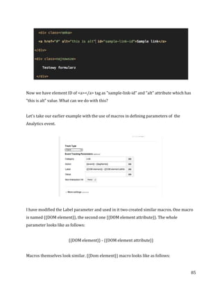  
	
  
	
  
85	
  
	
  
	
  
Now	
  we	
  have	
  element	
  ID	
  of	
  <a></a>	
  tag	
  as	
  "sample-­‐link-­‐id"	
  and	
  "alt"	
  attribute	
  which	
  has	
  
"this	
  is	
  alt"	
  value.	
  What	
  can	
  we	
  do	
  with	
  this?	
  
	
  
Let's	
  take	
  our	
  earlier	
  example	
  with	
  the	
  use	
  of	
  macros	
  in	
  defining	
  parameters	
  of	
  	
  the	
  
Analytics	
  event.	
  
	
  
	
  
	
  
I	
  have	
  modified	
  the	
  Label	
  parameter	
  and	
  used	
  in	
  it	
  two	
  created	
  similar	
  macros.	
  One	
  macro	
  
is	
  named	
  {{DOM	
  element}},	
  the	
  second	
  one	
  {{DOM	
  element	
  attribute}}.	
  The	
  whole	
  
parameter	
  looks	
  like	
  as	
  follows:	
  
	
  
{{DOM	
  element}}	
  -­‐	
  {{DOM	
  element	
  attribute}}	
  
	
  
Macros	
  themselves	
  look	
  similar.	
  {{Dom	
  element}}	
  macro	
  looks	
  like	
  as	
  follows:	
  
 
