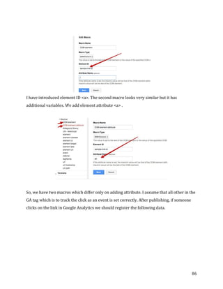 
	
  
	
  
86	
  
	
  
	
  
I	
  have	
  introduced	
  element	
  ID	
  <a>.	
  The	
  second	
  macro	
  looks	
  very	
  similar	
  but	
  it	
  has	
  
additional	
  variables.	
  We	
  add	
  element	
  attribute	
  <a>	
  .	
  
	
  
	
  
	
  
So,	
  we	
  have	
  two	
  macros	
  which	
  differ	
  only	
  on	
  adding	
  attribute.	
  I	
  assume	
  that	
  all	
  other	
  in	
  the	
  
GA	
  tag	
  which	
  is	
  to	
  track	
  the	
  click	
  as	
  an	
  event	
  is	
  set	
  correctly.	
  After	
  publishing,	
  if	
  someone	
  
clicks	
  on	
  the	
  link	
  in	
  Google	
  Analytics	
  we	
  should	
  register	
  the	
  following	
  data.	
  
 