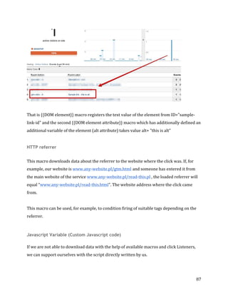  
	
  
	
  
87	
  
	
  
	
  
That	
  is	
  {{DOM	
  element}}	
  macro	
  registers	
  the	
  text	
  value	
  of	
  the	
  element	
  from	
  ID="sample-­‐
link-­‐id"	
  and	
  the	
  second	
  {{DOM	
  element	
  attribute}}	
  macro	
  which	
  has	
  additionally	
  defined	
  an	
  
additional	
  variable	
  of	
  the	
  element	
  (alt	
  attribute)	
  takes	
  value	
  alt+	
  "this	
  is	
  alt"	
  
HTTP referrer
	
  
This	
  macro	
  downloads	
  data	
  about	
  the	
  referrer	
  to	
  the	
  website	
  where	
  the	
  click	
  was.	
  If,	
  for	
  
example,	
  our	
  website	
  is	
  www.any-­‐website.pl/gtm.html and	
  someone	
  has	
  entered	
  it	
  from	
  
the	
  main	
  website	
  of	
  the	
  service	
  www.any-­‐website.pl/read-­‐this.pl	
  ,	
  the	
  loaded	
  referrer	
  will	
  
equal	
  “www.any-­‐website.pl/read-­‐this.html”.	
  The	
  website	
  address	
  where	
  the	
  click	
  came	
  
from.	
  
	
  
This	
  macro	
  can	
  be	
  used,	
  for	
  example,	
  to	
  condition	
  firing	
  of	
  suitable	
  tags	
  depending	
  on	
  the	
  
referrer.	
  
	
  
Javascript Variable (Custom Javascript code)
If	
  we	
  are	
  not	
  able	
  to	
  download	
  data	
  with	
  the	
  help	
  of	
  available	
  macros	
  and	
  click	
  Listeners,	
  
we	
  can	
  support	
  ourselves	
  with	
  the	
  script	
  directly	
  written	
  by	
  us.	
  
	
  
 