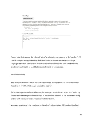  
	
  
	
  
88	
  
	
  
	
  
	
  
	
  
Our	
  script	
  will	
  download	
  the	
  value	
  of	
  	
  "class"	
  attribute	
  for	
  the	
  element	
  of	
  ID="product".	
  Of	
  
course	
  using	
  such	
  a	
  type	
  of	
  macro	
  we	
  have	
  to	
  leave	
  to	
  people	
  who	
  know	
  JavaScript	
  
language	
  at	
  least	
  on	
  a	
  basic	
  level.	
  It	
  is	
  an	
  example	
  because	
  now	
  we	
  have	
  also	
  the	
  macro	
  
available	
  which	
  is	
  able	
  to	
  identify	
  the	
  class	
  elements	
  of	
  source	
  code.	
  
	
  
Random Number
	
  
The	
  "Random	
  Number"	
  macro	
  for	
  each	
  time	
  when	
  it	
  is	
  called	
  takes	
  the	
  random	
  number	
  
from	
  0	
  to	
  2147483647.	
  How	
  can	
  we	
  use	
  this	
  macro?	
  
	
  
An	
  interesting	
  example	
  is	
  to	
  call	
  the	
  tag	
  for	
  some	
  percent	
  of	
  visitors	
  of	
  our	
  site.	
  Such	
  a	
  tag	
  
can	
  be	
  at	
  least	
  the	
  tag	
  which	
  fires	
  scripts	
  to	
  test	
  website	
  contents.	
  It	
  can	
  be	
  used	
  for	
  firing	
  
scripts	
  with	
  surveys	
  to	
  some	
  percent	
  of	
  website	
  visitors.	
  
	
  
You	
  need	
  only	
  to	
  mark	
  the	
  condition	
  in	
  the	
  rule	
  of	
  calling	
  the	
  tag:	
  if	
  {{Random	
  Number}}	
  
 