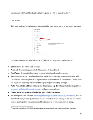  
	
  
	
  
89	
  
macro	
  ends	
  with	
  9,	
  call	
  the	
  tag.	
  It	
  will	
  correspond	
  to	
  10%	
  of	
  website	
  visits	
  15.	
  
	
  
URL macro
	
  
This	
  macro	
  allows	
  to	
  load	
  address	
  fragments	
  like:	
  host	
  name,	
  query	
  or	
  any	
  other	
  fragment.	
  
	
  
	
  
Let's	
  explain	
  in	
  details	
  what	
  each	
  type	
  of	
  URL	
  macro	
  component	
  can	
  be	
  used	
  for.	
  
	
  
● URL:	
  Returns	
  the	
  whole	
  URL	
  address	
  	
  
● Protocol:	
  Returns	
  the	
  protocol	
  of	
  	
  URL	
  address	
  (http	
  or	
  https)	
  
● Host	
  Name:	
  Returns	
  the	
  host	
  name	
  (e.g.	
  marketinglab.pl,	
  google.com,	
  etc.)	
  
● Port:	
  Returns	
  the	
  port	
  number	
  of	
  the	
  host	
  name.	
  Ports	
  are	
  used	
  for	
  communication	
  with	
  
the	
  Internet.	
  Different	
  ports	
  are	
  responsible	
  for	
  different	
  kinds	
  of	
  connections.	
  Connections	
  
for	
  pages	
  will	
  also	
  use	
  ports:	
  80	
  or	
  443	
  depending	
  on	
  if	
  it	
  is	
  http	
  or	
  https.	
  
● Path:	
  Path	
  of	
  URL	
  address	
  without	
  the	
  host	
  name,	
  e.g.	
  if	
  we	
  have	
  the	
  following	
  address	
  
www.any-­‐website.pl/example.html,	
  we	
  will	
  get:	
  example.html.	
  
● Query:	
  Returns	
  the	
  value	
  of	
  a	
  chosen	
  query	
  in	
  URL	
  address.	
  	
  
● For	
  example	
  in	
  URL	
  address:	
  www.any-­‐website.pl/example.html?utm_source=mail,	
  we	
  can	
  
download	
  "utm_source"	
  query	
  value	
  and	
  the	
  condition	
  to	
  fire	
  any	
  tag	
  or	
  we	
  can	
  use	
  by	
  the	
  
way	
  of	
  creating	
  other	
  values	
  such	
  as	
  at	
  least	
  names	
  of	
  event	
  parameters	
  in	
  Google	
  
	
  	
  	
  	
  	
  	
  	
  	
  	
  	
  	
  	
  	
  	
  	
  	
  	
  	
  	
  	
  	
  	
  	
  	
  	
  	
  	
  	
  	
  	
  	
  	
  	
  	
  	
  	
  	
  	
  	
  	
  	
  	
  	
  	
  	
  	
  	
  	
  	
  	
  	
  	
  	
  	
  	
  	
  
15
http://dan-russell.com/2013/03/sampling-a-percentage-of-your-users-with-google-tag-manager/
 