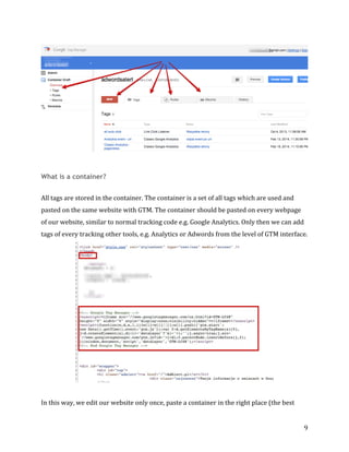 
	
  
	
  
9	
  
	
  
	
  
What is a container?
	
  	
  
All	
  tags	
  are	
  stored	
  in	
  the	
  container.	
  The	
  container	
  is	
  a	
  set	
  of	
  all	
  tags	
  which	
  are	
  used	
  and	
  
pasted	
  on	
  the	
  same	
  website	
  with	
  GTM.	
  The	
  container	
  should	
  be	
  pasted	
  on	
  every	
  webpage	
  
of	
  our	
  website,	
  similar	
  to	
  normal	
  tracking	
  code	
  e.g.	
  Google	
  Analytics.	
  Only	
  then	
  we	
  can	
  add	
  
tags	
  of	
  every	
  tracking	
  other	
  tools,	
  e.g.	
  Analytics	
  or	
  Adwords	
  from	
  the	
  level	
  of	
  GTM	
  interface.	
  
	
  
	
  	
  
In	
  this	
  way,	
  we	
  edit	
  our	
  website	
  only	
  once,	
  paste	
  a	
  container	
  in	
  the	
  right	
  place	
  (the	
  best	
  
 