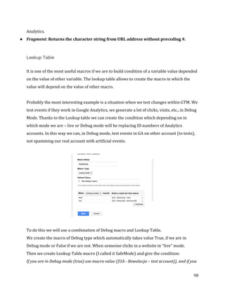  
	
  
	
  
90	
  
Analytics.	
  
● Fragment:	
  Returns	
  the	
  character	
  string	
  from	
  URL	
  address	
  without	
  preceding	
  #.	
  
	
  
Lookup Table
	
  
It	
  is	
  one	
  of	
  the	
  most	
  useful	
  macros	
  if	
  we	
  are	
  to	
  build	
  condition	
  of	
  a	
  variable	
  value	
  depended	
  
on	
  the	
  value	
  of	
  other	
  variable.	
  The	
  lookup	
  table	
  allows	
  to	
  create	
  the	
  macro	
  in	
  which	
  the	
  
value	
  will	
  depend	
  on	
  the	
  value	
  of	
  other	
  macro.	
  
	
  	
  
Probably	
  the	
  most	
  interesting	
  example	
  is	
  a	
  situation	
  when	
  we	
  test	
  changes	
  within	
  GTM.	
  We	
  
test	
  events	
  if	
  they	
  work	
  in	
  Google	
  Analytics,	
  we	
  generate	
  a	
  lot	
  of	
  clicks,	
  visits,	
  etc.,	
  in	
  Debug	
  
Mode.	
  Thanks	
  to	
  the	
  Lookup	
  table	
  we	
  can	
  create	
  the	
  condition	
  which	
  depending	
  on	
  in	
  
which	
  mode	
  we	
  are	
  –	
  live	
  or	
  Debug	
  mode	
  will	
  be	
  replacing	
  ID	
  numbers	
  of	
  Analytics	
  
accounts.	
  In	
  this	
  way	
  we	
  can,	
  in	
  Debug	
  mode,	
  test	
  events	
  in	
  GA	
  on	
  other	
  account	
  (to	
  tests),	
  
not	
  spamming	
  our	
  real	
  account	
  with	
  artificial	
  events.	
  
	
  
	
  
	
  
To	
  do	
  this	
  we	
  will	
  use	
  a	
  combination	
  of	
  Debug	
  macro	
  and	
  Lookup	
  Table.	
  
We	
  create	
  the	
  macro	
  of	
  Debug	
  type	
  which	
  automatically	
  takes	
  value	
  True,	
  if	
  we	
  are	
  in	
  
Debug	
  mode	
  or	
  False	
  if	
  we	
  are	
  not.	
  When	
  someone	
  clicks	
  in	
  a	
  website	
  in	
  "live"	
  mode.	
  
Then	
  we	
  create	
  Lookup	
  Table	
  macro	
  (I	
  called	
  it	
  SafeMode)	
  and	
  give	
  the	
  condition:	
  	
  
If	
  you	
  are	
  in	
  Debug	
  mode	
  (true)	
  use	
  macro	
  value	
  {{UA	
  -­‐	
  Rewolucja	
  –	
  test	
  account}},	
  and	
  if	
  you	
  
 