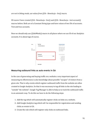  
	
  
	
  
91	
  
are	
  not	
  in	
  Debug	
  mode,	
  use	
  values	
  from	
  {{UA	
  -­‐	
  Rewolucja	
  -­‐	
  live}}	
  macro.	
  
	
  
Of	
  course	
  I	
  have	
  created	
  {{UA	
  -­‐	
  Rewolucja	
  -­‐	
  live}}	
  and	
  {{UA	
  -­‐	
  Rewolucja	
  –	
  test	
  account}}	
  
macros	
  before.	
  Both	
  are	
  of	
  a	
  Constant	
  String	
  type	
  and	
  have	
  values	
  of	
  two	
  IDs	
  of	
  accounts.	
  
Test	
  and	
  true	
  accounts.	
  	
  
	
  
Now	
  we	
  should	
  only	
  use	
  {{SafeMode}}	
  macro	
  in	
  all	
  places	
  where	
  we	
  use	
  ID	
  of	
  our	
  Analytics	
  
accounts.	
  It	
  is	
  about	
  tags	
  of	
  course.	
  
	
  
	
  
Measuring outbound links as auto events in GA
	
  
In	
  the	
  case	
  of	
  generating	
  and	
  buying	
  traffic	
  on	
  a	
  website	
  a	
  very	
  important	
  aspect	
  of	
  
measuring	
  its	
  effectiveness	
  is	
  also	
  knowledge	
  about	
  possible	
  "escapes"	
  of	
  visitors	
  from	
  a	
  
given	
  site.	
  That	
  is	
  why	
  events	
  which	
  register	
  outbound	
  traffic	
  from	
  the	
  website	
  are	
  often	
  
created	
  in	
  Google	
  Analytics.	
  So	
  that	
  it	
  was	
  necessary	
  to	
  tag	
  all	
  links	
  in	
  the	
  site	
  leading	
  to	
  
"outside"	
  the	
  website".	
  Google	
  Tag	
  Manager	
  is	
  able	
  to	
  help	
  us	
  to	
  track	
  the	
  outbound	
  traffic	
  
in	
  an	
  automatic	
  way.	
  To	
  do	
  this	
  we	
  have	
  to	
  do	
  the	
  following	
  steps:	
  
	
  	
  
1. Add	
  the	
  tag	
  which	
  will	
  automatically	
  register	
  clicks	
  on	
  links	
  on	
  a	
  website.	
  
2. Add	
  Google	
  Analytics	
  tag	
  which	
  will	
  	
  be	
  responsible	
  for	
  registration	
  and	
  sending	
  
clicks	
  as	
  events	
  to	
  GA.	
  
3. Create	
  the	
  rule	
  which	
  will	
  register	
  only	
  clicks	
  on	
  outbound	
  links.	
  
 