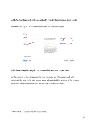  
	
  
	
  
92	
  
	
  
	
  
Ad	
  1.	
  Add	
  the	
  tag	
  which	
  will	
  automatically	
  register	
  link	
  clicks	
  on	
  the	
  website	
  
	
  
We	
  create	
  the	
  tag	
  of	
  Click	
  Listener	
  type.	
  With	
  the	
  rule	
  for	
  all	
  pages.	
  
	
  
	
  
	
  
	
  
Ad	
  2.	
  Create	
  Google	
  Analytics	
  tag	
  responsible	
  for	
  event	
  registration.	
  
	
  
At	
  the	
  moment	
  of	
  choosing	
  parameters	
  we	
  can	
  make	
  use	
  of	
  macros	
  which	
  will	
  
automatically	
  send	
  to	
  GA	
  information	
  about	
  what	
  the	
  full	
  URL	
  address	
  of	
  the	
  exterior	
  
website	
  is	
  and	
  we	
  can	
  download:	
  "anchor	
  text"16	
  of	
  the	
  link	
  to	
  PDF.	
  
	
  	
  	
  	
  	
  	
  	
  	
  	
  	
  	
  	
  	
  	
  	
  	
  	
  	
  	
  	
  	
  	
  	
  	
  	
  	
  	
  	
  	
  	
  	
  	
  	
  	
  	
  	
  	
  	
  	
  	
  	
  	
  	
  	
  	
  	
  	
  	
  	
  	
  	
  	
  	
  	
  	
  	
  
16
Anchor text – a viewable clickable text of the link
 