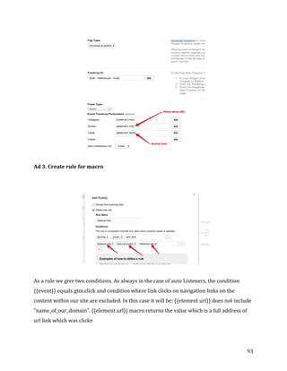  
	
  
	
  
93	
  
	
  
	
  
Ad	
  3.	
  Create	
  rule	
  for	
  macro	
  
	
  
	
  
	
  
	
  
As	
  a	
  rule	
  we	
  give	
  two	
  conditions.	
  As	
  always	
  in	
  the	
  case	
  of	
  auto	
  Listeners,	
  the	
  condition	
  
{{event}}	
  equals	
  gtm.click	
  and	
  condition	
  where	
  link	
  clicks	
  on	
  navigation	
  links	
  on	
  the	
  
content	
  within	
  our	
  site	
  are	
  excluded.	
  In	
  this	
  case	
  it	
  will	
  be:	
  {{element	
  url}}	
  does	
  not	
  include	
  
"name_of_our_domain".	
  {{element	
  url}}	
  macro	
  returns	
  the	
  value	
  which	
  is	
  a	
  full	
  address	
  of	
  
url	
  link	
  which	
  was	
  clicke	
  
 
