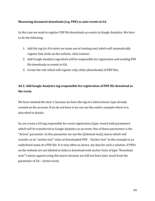  
	
  
	
  
94	
  
Measuring	
  document	
  downloads	
  (e.g.	
  PDF)	
  as	
  auto	
  events	
  in	
  GA	
  
	
  
In	
  this	
  case	
  we	
  want	
  to	
  register	
  PDF	
  file	
  downloads	
  as	
  events	
  in	
  Google	
  Analytics.	
  We	
  have	
  
to	
  do	
  the	
  following:	
  
	
  
1. Add	
  the	
  tag	
  (or	
  if	
  it	
  exists	
  we	
  make	
  use	
  of	
  existing	
  one)	
  which	
  will	
  automatically	
  
register	
  link	
  clicks	
  on	
  the	
  website,	
  click	
  Listener.	
  
2. Add	
  Google	
  Analytics	
  tag	
  which	
  will	
  be	
  responsible	
  for	
  registration	
  and	
  sending	
  PDF	
  
file	
  downloads	
  as	
  events	
  to	
  GA.	
  
3. Create	
  the	
  rule	
  which	
  will	
  register	
  only	
  clicks	
  (downloads)	
  of	
  PDF	
  files.	
  
	
  
	
  
Ad	
  2.	
  Add	
  Google	
  Analytics	
  tag	
  responsible	
  for	
  registration	
  of	
  PDF	
  file	
  download	
  as	
  
the	
  event.	
  
	
  
We	
  have	
  omitted	
  the	
  item	
  1,	
  because	
  we	
  have	
  the	
  tag	
  of	
  a	
  click	
  Listener	
  type	
  already	
  
created	
  on	
  the	
  account.	
  If	
  we	
  do	
  not	
  have	
  it	
  we	
  can	
  use	
  the	
  earlier	
  example	
  where	
  it	
  is	
  
described	
  in	
  details.	
  
	
  
So,	
  we	
  create	
  a	
  GA	
  tag	
  responsible	
  for	
  event	
  registration	
  (type:	
  event)	
  with	
  parameters	
  
which	
  will	
  be	
  transferred	
  to	
  Google	
  Analytics	
  as	
  an	
  event.	
  One	
  of	
  these	
  parameters	
  is	
  the	
  
"Action"	
  parameter.	
  In	
  this	
  parameter	
  we	
  use	
  the	
  {{element	
  text}}	
  macro	
  which	
  will	
  
transfer	
  as	
  its	
  "anchor	
  text"	
  value	
  of	
  downloaded	
  PDF.	
  	
  "Anchor	
  text"	
  in	
  this	
  example	
  is	
  an	
  
underlined	
  name	
  of	
  a	
  PDF	
  file.	
  It	
  is	
  very	
  often	
  so,	
  hence,	
  my	
  idea	
  for	
  such	
  a	
  solution.	
  If	
  PDFs	
  
on	
  the	
  website	
  are	
  not	
  labeled	
  as	
  links	
  to	
  download	
  with	
  anchor	
  texts	
  of	
  type	
  "Download	
  
now"	
  I	
  advise	
  against	
  using	
  this	
  macro	
  because	
  we	
  will	
  not	
  learn	
  later	
  much	
  from	
  the	
  
parameter	
  of	
  GA	
  –	
  Action	
  event.	
  
	
  
 