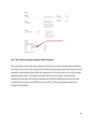  
	
  
	
  
95	
  
	
  
	
  
Ad	
  3.	
  The	
  rule	
  for	
  the	
  tag	
  to	
  register	
  PDF	
  download	
  
	
  
The	
  rule	
  which	
  is	
  to	
  fire	
  this	
  tag	
  is	
  important.	
  In	
  this	
  rule	
  we	
  have	
  included	
  two	
  conditions:	
  
As	
  always	
  in	
  the	
  case	
  of	
  auto	
  registration	
  of	
  clicks	
  {{event}}	
  equals	
  gtm.click	
  and	
  the	
  second	
  
condition	
  concerning	
  the	
  type	
  of	
  the	
  file	
  registered	
  as	
  an	
  event.	
  In	
  this	
  case	
  I	
  used	
  a	
  simple	
  
{{element	
  url}}	
  rule	
  i.e.	
  	
  url	
  address	
  includes	
  "pdf"	
  character	
  string.	
  	
  Sometimes	
  the	
  
conditions	
  of	
  this	
  type	
  will	
  be	
  more	
  complicated	
  if	
  files	
  have	
  different	
  extensions	
  or	
  they	
  
are	
  differences	
  in	
  names,	
  e.g.	
  PDF	
  file	
  can	
  be	
  packed.	
  	
  Then	
  surely	
  regular	
  expressions	
  
(regex)	
  will	
  be	
  helpful.	
  	
  
	
  
	
  
 