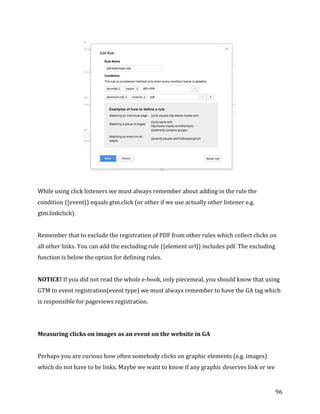  
	
  
	
  
96	
  
	
  
	
  
While	
  using	
  click	
  listeners	
  we	
  must	
  always	
  remember	
  about	
  adding	
  in	
  the	
  rule	
  the	
  
condition	
  {{event}}	
  equals	
  gtm.click	
  (or	
  other	
  if	
  we	
  use	
  actually	
  other	
  listener	
  e.g.	
  
gtm.linkclick).	
  
	
  
Remember	
  that	
  to	
  exclude	
  the	
  registration	
  of	
  PDF	
  from	
  other	
  rules	
  which	
  collect	
  clicks	
  on	
  
all	
  other	
  links.	
  You	
  can	
  add	
  the	
  excluding	
  rule	
  {{element	
  url}}	
  includes	
  pdf.	
  The	
  excluding	
  
function	
  is	
  below	
  the	
  option	
  for	
  defining	
  rules.	
  
	
  
NOTICE!	
  If	
  you	
  did	
  not	
  read	
  the	
  whole	
  e-­‐book,	
  only	
  piecemeal,	
  you	
  should	
  know	
  that	
  using	
  
GTM	
  to	
  event	
  registration(event	
  type)	
  we	
  must	
  always	
  remember	
  to	
  have	
  the	
  GA	
  tag	
  which	
  
is	
  responsible	
  for	
  pageviews	
  registration.	
  
	
  
Measuring	
  clicks	
  on	
  images	
  as	
  an	
  event	
  on	
  the	
  website	
  in	
  GA	
  
	
  
Perhaps	
  you	
  are	
  curious	
  how	
  often	
  somebody	
  clicks	
  on	
  graphic	
  elements	
  (e.g.	
  images)	
  
which	
  do	
  not	
  have	
  to	
  be	
  links.	
  Maybe	
  we	
  want	
  to	
  know	
  if	
  any	
  graphic	
  deserves	
  link	
  or	
  we	
  
 
