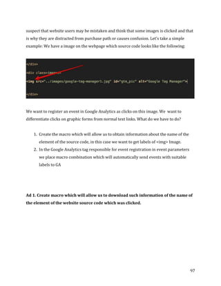  
	
  
	
  
97	
  
suspect	
  that	
  website	
  users	
  may	
  be	
  mistaken	
  and	
  think	
  that	
  some	
  images	
  is	
  clicked	
  and	
  that	
  
is	
  why	
  they	
  are	
  distracted	
  from	
  purchase	
  path	
  or	
  causes	
  confusion.	
  Let's	
  take	
  a	
  simple	
  
example:	
  We	
  have	
  a	
  image	
  on	
  the	
  webpage	
  which	
  source	
  code	
  looks	
  like	
  the	
  following:	
  
	
  
	
  
	
  
We	
  want	
  to	
  register	
  an	
  event	
  in	
  Google	
  Analytics	
  as	
  clicks	
  on	
  this	
  image.	
  We	
  	
  want	
  to	
  
differentiate	
  clicks	
  on	
  graphic	
  forms	
  from	
  normal	
  text	
  links.	
  What	
  do	
  we	
  have	
  to	
  do?	
  
	
  
1. Create	
  the	
  macro	
  which	
  will	
  allow	
  us	
  to	
  obtain	
  information	
  about	
  the	
  name	
  of	
  the	
  
element	
  of	
  the	
  source	
  code,	
  in	
  this	
  case	
  we	
  want	
  to	
  get	
  labels	
  of	
  <img>	
  Image.	
  
2. In	
  the	
  Google	
  Analytics	
  tag	
  responsible	
  for	
  event	
  registration	
  in	
  event	
  parameters	
  
we	
  place	
  macro	
  combination	
  which	
  will	
  automatically	
  send	
  events	
  with	
  suitable	
  
labels	
  to	
  GA	
  
	
  
	
  
	
  
Ad	
  1.	
  Create	
  macro	
  which	
  will	
  allow	
  us	
  to	
  download	
  such	
  information	
  of	
  the	
  name	
  of	
  
the	
  element	
  of	
  the	
  website	
  source	
  code	
  which	
  was	
  clicked.	
  
	
  
 