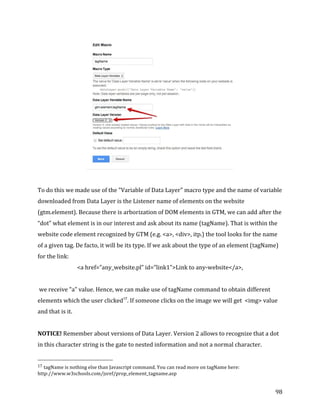  
	
  
	
  
98	
  
	
  
	
  
To	
  do	
  this	
  we	
  made	
  use	
  of	
  the	
  "Variable	
  of	
  Data	
  Layer"	
  macro	
  type	
  and	
  the	
  name	
  of	
  variable	
  	
  
downloaded	
  from	
  Data	
  Layer	
  is	
  the	
  Listener	
  name	
  of	
  elements	
  on	
  the	
  website	
  
(gtm.element).	
  Because	
  there	
  is	
  arborization	
  of	
  DOM	
  elements	
  in	
  GTM,	
  we	
  can	
  add	
  after	
  the	
  
“dot”	
  what	
  element	
  is	
  in	
  our	
  interest	
  and	
  ask	
  about	
  its	
  name	
  (tagName).	
  That	
  is	
  within	
  the	
  
website	
  code	
  element	
  recognized	
  by	
  GTM	
  (e.g.	
  <a>,	
  <div>,	
  itp.)	
  the	
  tool	
  looks	
  for	
  the	
  name	
  
of	
  a	
  given	
  tag.	
  De	
  facto,	
  it	
  will	
  be	
  its	
  type.	
  If	
  we	
  ask	
  about	
  the	
  type	
  of	
  an	
  element	
  (tagName)	
  
for	
  the	
  link:	
  
<a	
  href=”any_website.pl”	
  id=”link1”>Link	
  to	
  any-­‐website</a>,	
  
	
  
	
  we	
  receive	
  "a"	
  value.	
  Hence,	
  we	
  can	
  make	
  use	
  of	
  tagName	
  command	
  to	
  obtain	
  different	
  
elements	
  which	
  the	
  user	
  clicked17
.	
  If	
  someone	
  clicks	
  on	
  the	
  image	
  we	
  will	
  get	
  	
  <img>	
  value	
  
and	
  that	
  is	
  it.	
  
	
  
NOTICE!	
  Remember	
  about	
  versions	
  of	
  Data	
  Layer.	
  Version	
  2	
  allows	
  to	
  recognize	
  that	
  a	
  dot	
  
in	
  this	
  character	
  string	
  is	
  the	
  gate	
  to	
  nested	
  information	
  and	
  not	
  a	
  normal	
  character.	
  
	
  	
  	
  	
  	
  	
  	
  	
  	
  	
  	
  	
  	
  	
  	
  	
  	
  	
  	
  	
  	
  	
  	
  	
  	
  	
  	
  	
  	
  	
  	
  	
  	
  	
  	
  	
  	
  	
  	
  	
  	
  	
  	
  	
  	
  	
  	
  	
  	
  	
  	
  	
  	
  	
  	
  	
  
17	
  tagName	
  is	
  nothing	
  else	
  than	
  Javascript	
  command.	
  You	
  can	
  read	
  more	
  on	
  tagName	
  here:	
  
http://www.w3schools.com/jsref/prop_element_tagname.asp	
  
 