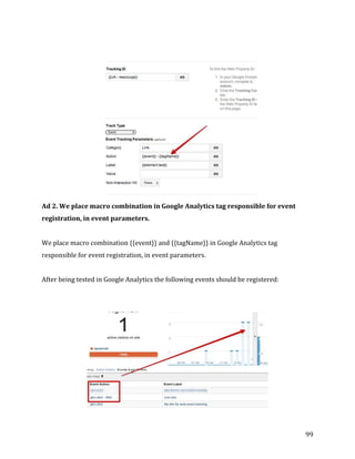  
	
  
	
  
99	
  
	
  
	
  
Ad	
  2.	
  We	
  place	
  macro	
  combination	
  in	
  Google	
  Analytics	
  tag	
  responsible	
  for	
  event	
  
registration,	
  in	
  event	
  parameters.	
  
	
  
We	
  place	
  macro	
  combination	
  {{event}}	
  and	
  {{tagName}}	
  in	
  Google	
  Analytics	
  tag	
  
responsible	
  for	
  event	
  registration,	
  in	
  event	
  parameters.	
  
	
  
After	
  being	
  tested	
  in	
  Google	
  Analytics	
  the	
  following	
  events	
  should	
  be	
  registered:	
  
	
  
	
  
	
  
 