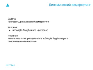 Динамический ремаркетинг
Задача:
настроить динамический ремаркетинг
Условия:
● в Google Analytics все настроено
Решение:
использовать тег ремаркетинга в Google Tag Manager c
дополнительными полями
 