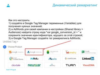 Динамический ремаркетинг
Как это настроить:
1) создайте в Google Tag Manager переменные (Variables) для
получения нужных значений;
2) в AdWords для своей кампании в настройках (Shared library >
Audiences) найдите строку кода "var google_conversion_id = " и
сохраните значение идентификатора, идущего за этой строкой;
3) в Google Tag Manager создайте тег ремаркетинга AdWords;
 