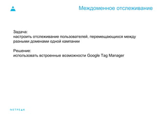 Междоменное отслеживание
Задача:
настроить отслеживание пользователей, перемещающихся между
разными доменами одной кампании
Решение:
использовать встроенные возможности Google Tag Manager
 