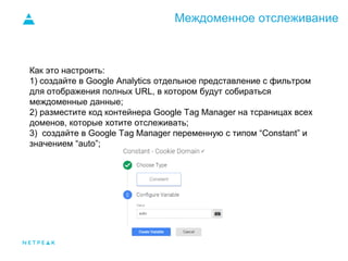 Междоменное отслеживание
Как это настроить:
1) создайте в Google Analytics отдельное представление с фильтром
для отображения полных URL, в котором будут собираться
междоменные данные;
2) разместите код контейнера Google Tag Manager на тсраницах всех
доменов, которые хотите отслеживать;
3) создайте в Google Tag Manager переменную с типом “Constant” и
значением “auto”;
 