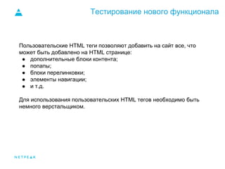 Тестирование нового функционала
Пользовательские HTML теги позволяют добавить на сайт все, что
может быть добавлено на HTML странице:
● дополнительные блоки контента;
● попапы;
● блоки перелинковки;
● элементы навигации;
● и т.д.
Для использования пользовательских HTML тегов необходимо быть
немного верстальщиком.
 