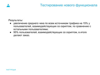 Тестирование нового функционала
Результаты:
● увеличение среднего чека по всем источникам трафика на 15% у
пользователей, взаимодействующих со скриптом, по сравнению с
остальными пользователями;
● 95% пользователей, взаимодействующих со скриптом, в итоге
делают заказ.
 
