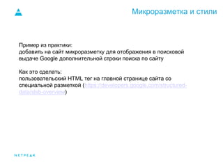Микроразметка и стили
Пример из практики:
добавить на сайт микроразметку для отображения в поисковой
выдаче Google дополнительной строки поиска по сайту
Как это сделать:
пользовательский HTML тег на главной странице сайта со
специальной разметкой (https://developers.google.com/structured-
data/slsb-overview)
 