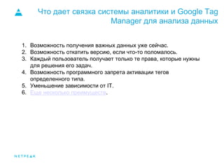 Что дает связка системы аналитики и Google Tag
Manager для анализа данных
1. Возможность получения важных данных уже сейчас.
2. Возможность откатить версию, если что-то поломалось.
3. Каждый пользователь получает только те права, которые нужны
для решения его задач.
4. Возможность программного запрета активации тегов
определенного типа.
5. Уменьшение зависимости от IT.
6. Еще несколько преимуществ.
 