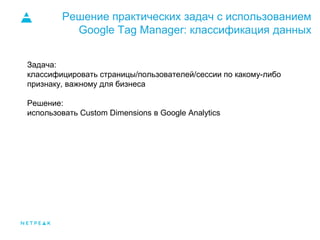 Решение практических задач с использованием
Google Tag Manager: классификация данных
Задача:
классифицировать страницы/пользователей/сессии по какому-либо
признаку, важному для бизнеса
Решение:
использовать Custom Dimensions в Google Analytics
 