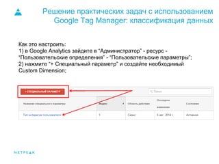 Решение практических задач с использованием
Google Tag Manager: классификация данных
Как это настроить:
1) в Google Analytics зайдите в “Администратор” - ресурс -
“Пользовательские определения” - “Пользовательские параметры”;
2) нажмите “+ Специальный параметр” и создайте необходимый
Custom Dimension;
 