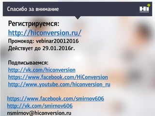 Спасибо за внимание
Регистрируемся:
http://hiconversion.ru/
Промокод: vebinar20012016
Действует до 29.01.2016г.
Подписываемся:
http://vk.com/hiconversion
https://www.facebook.com/HiConversion
http://www.youtube.com/hiconversion_ru
https://www.facebook.com/smirnov606
http://vk.com/smirnov606
nsmirnov@hiconversion.ru
 