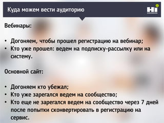 Куда можем вести аудиторию
Вебинары:
• Догоняем, чтобы прошел регистрацию на вебинар;
• Кто уже прошел: ведем на подписку-рассылку или на
систему.
Основной сайт:
• Догоняем кто убежал;
• Кто уже зарегался ведем на сообщество;
• Кто еще не зарегался ведем на сообщество через 7 дней
после попытки сконвертировать в регистрацию на
сервис.
 
