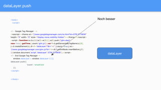 dataLayer.push
<body>
<script>
<!-- Google Tag Manager -->
<noscript><iframe src="//www.googletagmanager.com/ns.html?id=GTM-577WGR"
height="0" width="0" style="display:none;visibility:hidden"></iframe></noscript>
<script>(function(w,d,s,l,i){w[l]=w[l]||[];w[l].push({'gtm.start':
new Date().getTime(),event:'gtm.js'});var f=d.getElementsByTagName(s)[0],
j=d.createElement(s),dl=l!='dataLayer'?'&l='+l:'';j.async=true;j.src=
'//www.googletagmanager.com/gtm.js?id='+i+dl;f.parentNode.insertBefore(j,f);
})(window,document,'script','dataLayer','GTM-577WGR');</script>
<!-- End Google Tag Manager →
window.dataLayer = window.dataLayer || [];
dataLayer.push({
‘event': 'emailClick'
});
</script>
</body>
dataLayer
Noch besser
 