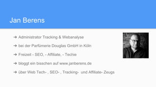 Jan Berens
➔  Administrator Tracking & Webanalyse
➔  bei der Parfümerie Douglas GmbH in Köln
➔  Freizeit - SEO, - Affiliate, - Techie
➔  bloggt ein bisschen auf www.janberens.de
➔  über Web Tech- , SEO- , Tracking- und Affiliate- Zeugs
 
