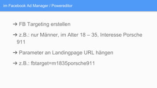 im Facebook Ad Manager / Powereditor
➔ FB Targeting erstellen
➔ z.B.: nur Männer, im Alter 18 – 35, Interesse Porsche
911
➔ Parameter an Landingpage URL hängen
➔ z.B.: fbtarget=m1835porsche911
 