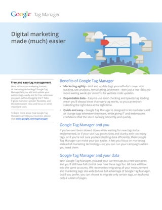 Digital marketing
made (much) made (much) easier
  Digital marketing easier




Free and easy tag management                  Benefits of Google Tag Manager
Want to focus on marketing instead            •	  arketing agility – Add and update tags yourself—for conversion
                                                 M
of marketing technology? Google Tag              tracking, site analytics, remarketing, and more—with just a few clicks; no
Manager lets you add and update your
                                                 more waiting weeks (or months) for website code updates.
website tags, easily and for free, whenever
you want, without bugging the IT folks.       •	  ependable data – Easy-to-use error checking and speedy tag loading
                                                 D
It gives marketers greater flexibility, and      mean you’ll always know that every tag works, so you can rely on
lets webmasters relax and focus on other
                                                 collecting the right data at the right time.
important tasks.
                                              •	  uick and easy – Google Tag Manager is designed to let marketers add
                                                 Q
To learn more about how Google Tag               or change tags whenever they want, while giving IT and webmasters
Manager can help your business, please
                                                 confidence that the site is running smoothly and quickly.
visit: www.google.com/tagmanager


                                              Google Tag Manager and you
                                              If you’ve ever been slowed down while waiting for new tags to be
                                              implemented, or if your site has gotten slow and clunky with too many
                                              tags, or if you’re not sure you’re collecting data efficiently, then Google
                                              Tag Manager can make your job easier. It lets you focus on marketing
                                              instead of marketing technology—so you can run your campaigns when
                                              you need them.


                                              Google Tag Manager and your data
                                              With Google Tag Manager, you add your current tags to a new container,
                                              and you’ll still have full control over how these tags fire. All data will flow
                                              into the same accounts. We recommend migrating all your measurement
                                              and marketing tags site-wide to take full advantage of Google Tag Manager,
                                              but if you prefer, you can choose to migrate only certain tags, or deploy to
                                              only a subset of pages.
 
