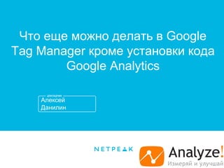 Алексей
Данилин
Что еще можно делать в Google
Tag Manager кроме установки кода
Google Analytics
 