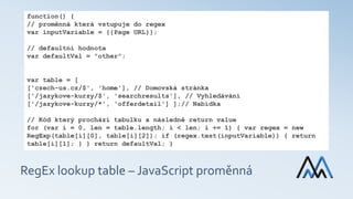 RegEx lookup table – JavaScript proměnná
function() {
// proměnná která vstupuje do regex
var inputVariable = {{Page URL}};
// defaultní hodnota
var defaultVal = "other";
var table = [
['czech-us.cz/$', 'home'], // Domovská stránka
['/jazykove-kurzy/$', 'searchresults'], // Vyhledávání
['/jazykove-kurzy/*', 'offerdetail'] ];// Nabídka
// Kód který prochází tabulku a následně return value
for (var i = 0, len = table.length; i < len; i += 1) { var regex = new
RegExp(table[i][0], table[i][2]); if (regex.test(inputVariable)) { return
table[i][1]; } } return defaultVal; }
 